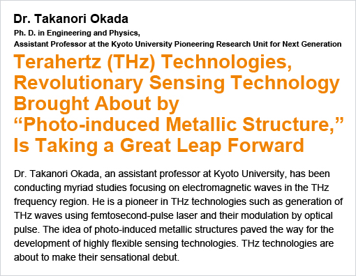 Terahertz (THz) Technologies, Revolutionary Sensing Technology Brought About by“Photo-induced Metallic Structure,”Is Taking a Great Leap Forward / Dr. Takanori Okada