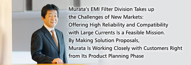 Murata’s EMI Filter Division Takes up the Challenges of New Markets: Offering High Reliability and Compatibility with Large Currents Is a Feasible Mission. By Making Solution Proposals, Murata Is Working Closely with Customers Right from Its Product Planning Phase