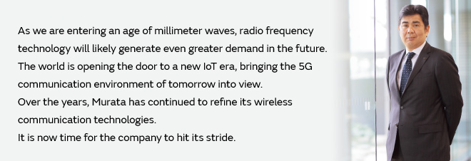 As we are entering an age of millimeter waves, radio frequency technology will likely generate even greater demand in the future. The world is opening the door to a new IoT era, bringing the 5G communication environment of tomorrow into view. Over the years, Murata has continued to refine its wireless communication technologies. It is now time for the company to hit its stride.
