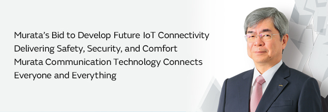 Murata’s Bid to Develop Future IoT Connectivity Delivering Safety, Security, and Comfort Murata Communication Technology Connects Everyone and Everything
