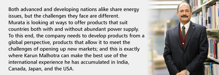 Both advanced and developing nations alike share energy issues, but the challenges they face are different. Murata is looking at ways to offer products that suit countries both with and without abundant power supply. To this end, the company needs to develop products from a global perspective, products that allow it to meet the challenges of opening up new markets; and this is exactly where Karun Malhotra can make the best use of the international experience he has accumulated in India, Canada, Japan, and the USA.