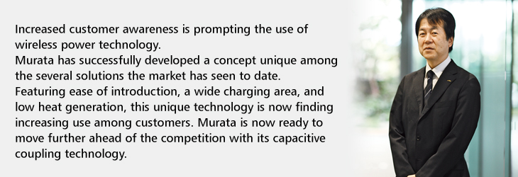 Increased customer awareness is prompting the use of wireless power technology. Murata has successfully developed a concept unique among the several solutions the market has seen to date. Featuring ease of introduction, a wide charging area, and low heat generation, this unique technology is now finding increasing use among customers. Murata is now ready to move further ahead of the competition with its capacitive coupling technology.