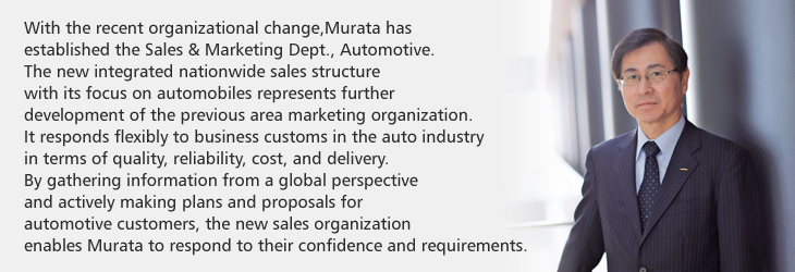 With the recent organizational change, Murata has established the Sales & Marketing Dept., Automotive. The new integrated nationwide sales structure with its focus on automobiles represents further development of the previous area marketing organization. It responds flexibly to business customs in the auto industry in terms of quality, reliability, cost, and delivery. By gathering information from a global perspective and actively making plans and proposals for automotive customers, the new sales organization enables Murata to respond to their confidence and requirements.