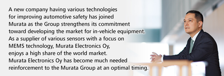 A new company having various technologies for improving automotive safety has joined Murata as the Group strengthens its commitment toward developing the market for in-vehicle equipment. As a supplier of various sensors with a focus on MEMS technology, Murata Electronics Oy, enjoys a high share of the world market.  Murata Electronics Oy has become much needed reinforcement to the Murata Group at an optimal timing.