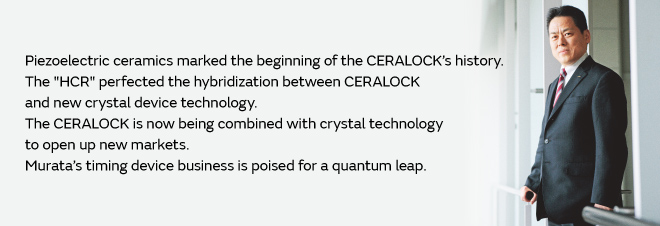 Piezoelectric ceramics marked the beginning of the CERALOCK’s history. The "HCR" perfected the hybridization between CERALOCK and new crystal device technology. The CERALOCK is now being combined with crystal technology to open up new markets. Murata’s timing device business is poised for a quantum leap.