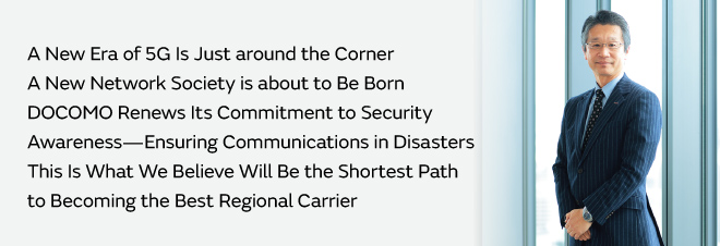 A New Era of 5G Is Just around the Corner  A New Network Society is about to Be Born  DOCOMO Renews Its Commitment to Security Awareness—Ensuring Communications in Disasters  This Is What We Believe Will Be the Shortest Path to Becoming the Best Regional Carrier