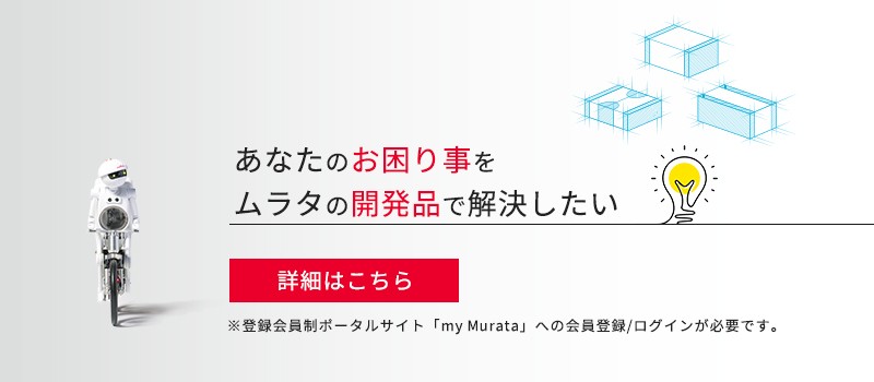 あなたのお困り事をムラタの開発品で解決したい 詳細はこちら ※登録会員制ポータルサイト「my Murata」への会員登録/ログインが必要です。