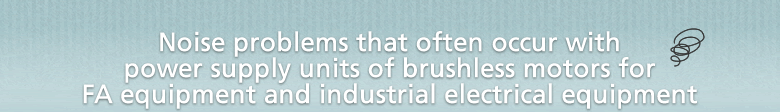 Noise problems that often occur with power supply units of brushless motors for FA equipment and industrial electrical equipment