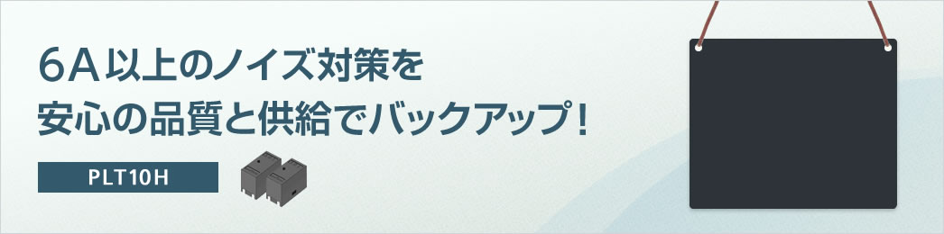 6A以上のノイズ対策を安心の品質と供給でバックアップ! PLT10H