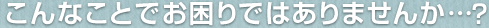 こんなことでお困りではありませんか・・・?