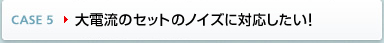 CASE5 大電流のセットのノイズに対応したい!