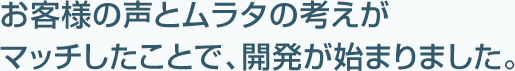 お客様の声とムラタの考えがマッチしたことで、開発が始まりました。