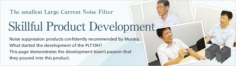 The smallest Large Current Noise Filter. Skillful Product Development. Noise suppression products confidently recommended by Murata. What started the development of the PLT10H? This page demonstrates the development team's passion that they poured into this product.