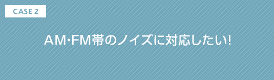CASE2 AM・FM帯のノイズに対応したい!