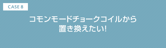 CASE8 コモンモードチョークコイルから置き換えたい!