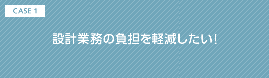 CASE1 設計業務の負担を軽減したい!