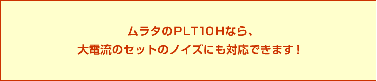 ムラタのPLT10Hなら、大電流のセットのノイズにも対応できます!