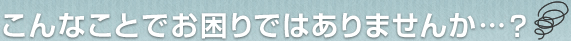 こんなことでお困りではありませんか・・・?