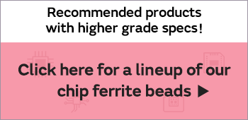 Recommended products with higher grade specs! Click here for a lineup of our chip ferrite beads