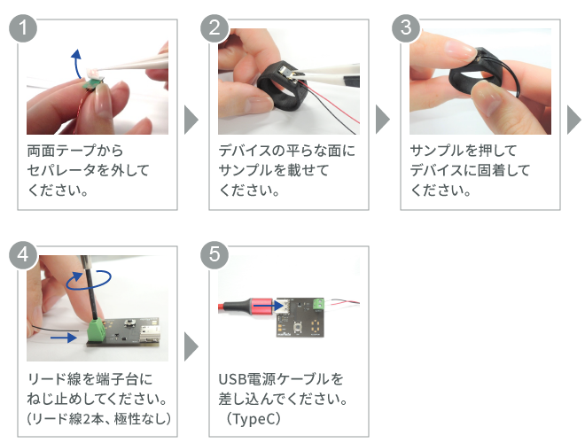 取り扱いは以下の手順でお願いいたします。1.両面テープからセパレータを外してください。2.デバイスの平らな面にサンプルを載せてください。3.サンプルを押してデバイスに固着してください。4.リード線を端子台にねじ止めしてください。（リード線2本、極性なし） 5.USB電源ケーブルを差し込んでください。（TypeC）