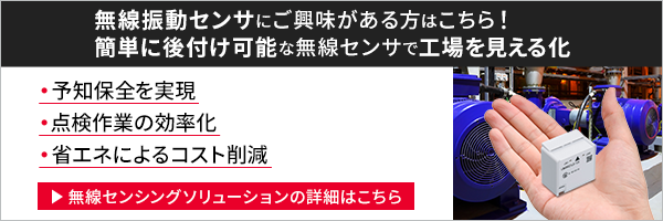 無線振動センサにご興味がある方はこちら！簡単に後付け可能な無線センサで工場を見える化 予知保全を実現 点検作業の効率化 省エネによるコスト削減 無線センシングソリューションの詳細はこちら
