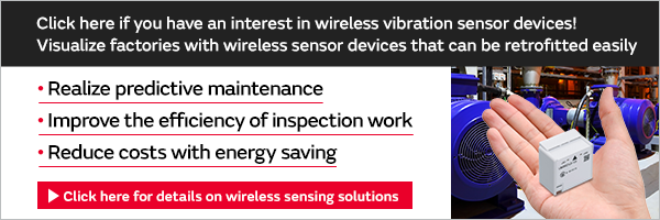 Click here if you have an interest in wireless vibration sensor devices! Visualize factories with wireless sensor devices that can be retrofitted easily Realize predictive maintenance Improve the efficiency of inspection work Reduce costs with energy saving Click here for details on wireless sensing solutions